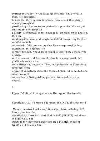 average an attacker would discover the actual key after x /2
tries. It is important
to note that there is more to a brute-force attack than simply
running through all
possible keys. Unless known plaintext is provided, the analyst
must be able to recognize
plaintext as plaintext. If the message is just plaintext in English,
then the
result pops out easily, although the task of recognizing English
would have to be
automated. If the text message has been compressed before
encryption, then recognition
is more difficult. And if the message is some more general type
of data,
such as a numerical file, and this has been compressed, the
problem becomes even
more difficult to automate. Thus, to supplement the brute-force
approach, some
degree of knowledge about the expected plaintext is needed, and
some means of
automatically distinguishing plaintext from garble is also
needed.
11
Figure 2-2: Feistel Encryption and Decryption (16 Rounds)
Copyright © 2017 Pearson Education, Inc. All Rights Reserved
Many symmetric block encryption algorithms, including DES,
have a structure first
described by Horst Feistel of IBM in 1973 [FEIS73] and shown
in Figure 2.2. The
inputs to the encryption algorithm are a plaintext block of
length 2w bits and a key
 