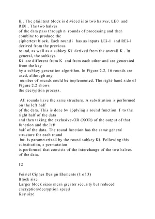 K . The plaintext block is divided into two halves, LE0 and
RE0 . The two halves
of the data pass through n rounds of processing and then
combine to produce the
ciphertext block. Each round i has as inputs LEi-1 and REi-1
derived from the previous
round, as well as a subkey Ki derived from the overall K . In
general, the subkeys
Ki are different from K and from each other and are generated
from the key
by a subkey generation algorithm. In Figure 2.2, 16 rounds are
used, although any
number of rounds could be implemented. The right-hand side of
Figure 2.2 shows
the decryption process.
All rounds have the same structure. A substitution is performed
on the left half
of the data. This is done by applying a round function F to the
right half of the data
and then taking the exclusive-OR (XOR) of the output of that
function and the left
half of the data. The round function has the same general
structure for each round
but is parameterized by the round subkey Ki. Following this
substitution, a permutation
is performed that consists of the interchange of the two halves
of the data.
12
Feistel Cipher Design Elements (1 of 3)
Block size
Larger block sizes mean greater security but reduced
encryption/decryption speed
Key size
 