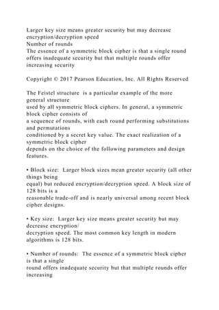 Larger key size means greater security but may decrease
encryption/decryption speed
Number of rounds
The essence of a symmetric block cipher is that a single round
offers inadequate security but that multiple rounds offer
increasing security
Copyright © 2017 Pearson Education, Inc. All Rights Reserved
The Feistel structure is a particular example of the more
general structure
used by all symmetric block ciphers. In general, a symmetric
block cipher consists of
a sequence of rounds, with each round performing substitutions
and permutations
conditioned by a secret key value. The exact realization of a
symmetric block cipher
depends on the choice of the following parameters and design
features.
• Block size: Larger block sizes mean greater security (all other
things being
equal) but reduced encryption/decryption speed. A block size of
128 bits is a
reasonable trade-off and is nearly universal among recent block
cipher designs.
• Key size: Larger key size means greater security but may
decrease encryption/
decryption speed. The most common key length in modern
algorithms is 128 bits.
• Number of rounds: The essence of a symmetric block cipher
is that a single
round offers inadequate security but that multiple rounds offer
increasing
 