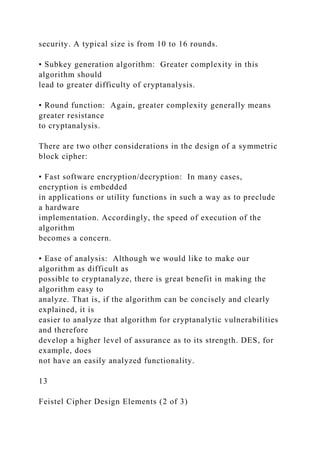 security. A typical size is from 10 to 16 rounds.
• Subkey generation algorithm: Greater complexity in this
algorithm should
lead to greater difficulty of cryptanalysis.
• Round function: Again, greater complexity generally means
greater resistance
to cryptanalysis.
There are two other considerations in the design of a symmetric
block cipher:
• Fast software encryption/decryption: In many cases,
encryption is embedded
in applications or utility functions in such a way as to preclude
a hardware
implementation. Accordingly, the speed of execution of the
algorithm
becomes a concern.
• Ease of analysis: Although we would like to make our
algorithm as difficult as
possible to cryptanalyze, there is great benefit in making the
algorithm easy to
analyze. That is, if the algorithm can be concisely and clearly
explained, it is
easier to analyze that algorithm for cryptanalytic vulnerabilities
and therefore
develop a higher level of assurance as to its strength. DES, for
example, does
not have an easily analyzed functionality.
13
Feistel Cipher Design Elements (2 of 3)
 