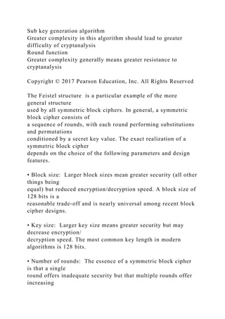 Sub key generation algorithm
Greater complexity in this algorithm should lead to greater
difficulty of cryptanalysis
Round function
Greater complexity generally means greater resistance to
cryptanalysis
Copyright © 2017 Pearson Education, Inc. All Rights Reserved
The Feistel structure is a particular example of the more
general structure
used by all symmetric block ciphers. In general, a symmetric
block cipher consists of
a sequence of rounds, with each round performing substitutions
and permutations
conditioned by a secret key value. The exact realization of a
symmetric block cipher
depends on the choice of the following parameters and design
features.
• Block size: Larger block sizes mean greater security (all other
things being
equal) but reduced encryption/decryption speed. A block size of
128 bits is a
reasonable trade-off and is nearly universal among recent block
cipher designs.
• Key size: Larger key size means greater security but may
decrease encryption/
decryption speed. The most common key length in modern
algorithms is 128 bits.
• Number of rounds: The essence of a symmetric block cipher
is that a single
round offers inadequate security but that multiple rounds offer
increasing
 