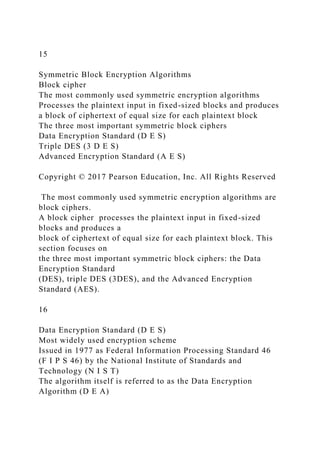 15
Symmetric Block Encryption Algorithms
Block cipher
The most commonly used symmetric encryption algorithms
Processes the plaintext input in fixed-sized blocks and produces
a block of ciphertext of equal size for each plaintext block
The three most important symmetric block ciphers
Data Encryption Standard (D E S)
Triple DES (3 D E S)
Advanced Encryption Standard (A E S)
Copyright © 2017 Pearson Education, Inc. All Rights Reserved
The most commonly used symmetric encryption algorithms are
block ciphers.
A block cipher processes the plaintext input in fixed-sized
blocks and produces a
block of ciphertext of equal size for each plaintext block. This
section focuses on
the three most important symmetric block ciphers: the Data
Encryption Standard
(DES), triple DES (3DES), and the Advanced Encryption
Standard (AES).
16
Data Encryption Standard (D E S)
Most widely used encryption scheme
Issued in 1977 as Federal Information Processing Standard 46
(F I P S 46) by the National Institute of Standards and
Technology (N I S T)
The algorithm itself is referred to as the Data Encryption
Algorithm (D E A)
 