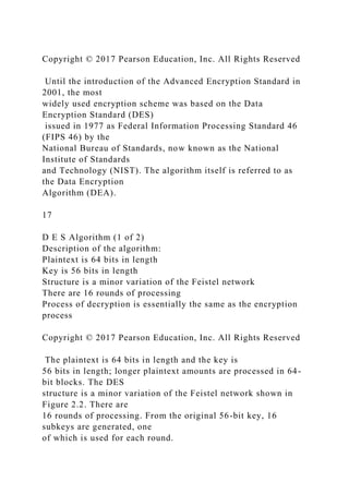 Copyright © 2017 Pearson Education, Inc. All Rights Reserved
Until the introduction of the Advanced Encryption Standard in
2001, the most
widely used encryption scheme was based on the Data
Encryption Standard (DES)
issued in 1977 as Federal Information Processing Standard 46
(FIPS 46) by the
National Bureau of Standards, now known as the National
Institute of Standards
and Technology (NIST). The algorithm itself is referred to as
the Data Encryption
Algorithm (DEA).
17
D E S Algorithm (1 of 2)
Description of the algorithm:
Plaintext is 64 bits in length
Key is 56 bits in length
Structure is a minor variation of the Feistel network
There are 16 rounds of processing
Process of decryption is essentially the same as the encryption
process
Copyright © 2017 Pearson Education, Inc. All Rights Reserved
The plaintext is 64 bits in length and the key is
56 bits in length; longer plaintext amounts are processed in 64-
bit blocks. The DES
structure is a minor variation of the Feistel network shown in
Figure 2.2. There are
16 rounds of processing. From the original 56-bit key, 16
subkeys are generated, one
of which is used for each round.
 
