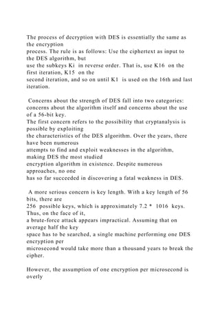 The process of decryption with DES is essentially the same as
the encryption
process. The rule is as follows: Use the ciphertext as input to
the DES algorithm, but
use the subkeys Ki in reverse order. That is, use K16 on the
first iteration, K15 on the
second iteration, and so on until K1 is used on the 16th and last
iteration.
Concerns about the strength of DES fall into two categories:
concerns about the algorithm itself and concerns about the use
of a 56-bit key.
The first concern refers to the possibility that cryptanalysis is
possible by exploiting
the characteristics of the DES algorithm. Over the years, there
have been numerous
attempts to find and exploit weaknesses in the algorithm,
making DES the most studied
encryption algorithm in existence. Despite numerous
approaches, no one
has so far succeeded in discovering a fatal weakness in DES.
A more serious concern is key length. With a key length of 56
bits, there are
256 possible keys, which is approximately 7.2 * 1016 keys.
Thus, on the face of it,
a brute-force attack appears impractical. Assuming that on
average half the key
space has to be searched, a single machine performing one DES
encryption per
microsecond would take more than a thousand years to break the
cipher.
However, the assumption of one encryption per microsecond is
overly
 