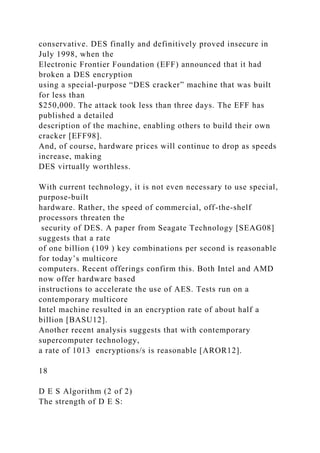 conservative. DES finally and definitively proved insecure in
July 1998, when the
Electronic Frontier Foundation (EFF) announced that it had
broken a DES encryption
using a special-purpose “DES cracker” machine that was built
for less than
$250,000. The attack took less than three days. The EFF has
published a detailed
description of the machine, enabling others to build their own
cracker [EFF98].
And, of course, hardware prices will continue to drop as speeds
increase, making
DES virtually worthless.
With current technology, it is not even necessary to use special,
purpose-built
hardware. Rather, the speed of commercial, off-the-shelf
processors threaten the
security of DES. A paper from Seagate Technology [SEAG08]
suggests that a rate
of one billion (109 ) key combinations per second is reasonable
for today’s multicore
computers. Recent offerings confirm this. Both Intel and AMD
now offer hardware based
instructions to accelerate the use of AES. Tests run on a
contemporary multicore
Intel machine resulted in an encryption rate of about half a
billion [BASU12].
Another recent analysis suggests that with contemporary
supercomputer technology,
a rate of 1013 encryptions/s is reasonable [AROR12].
18
D E S Algorithm (2 of 2)
The strength of D E S:
 