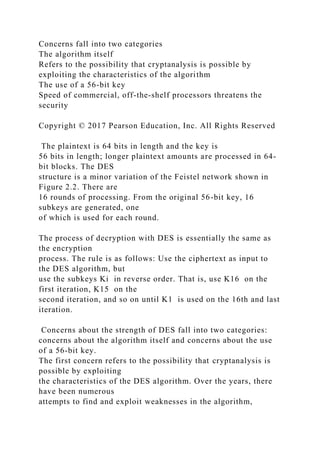 Concerns fall into two categories
The algorithm itself
Refers to the possibility that cryptanalysis is possible by
exploiting the characteristics of the algorithm
The use of a 56-bit key
Speed of commercial, off-the-shelf processors threatens the
security
Copyright © 2017 Pearson Education, Inc. All Rights Reserved
The plaintext is 64 bits in length and the key is
56 bits in length; longer plaintext amounts are processed in 64-
bit blocks. The DES
structure is a minor variation of the Feistel network shown in
Figure 2.2. There are
16 rounds of processing. From the original 56-bit key, 16
subkeys are generated, one
of which is used for each round.
The process of decryption with DES is essentially the same as
the encryption
process. The rule is as follows: Use the ciphertext as input to
the DES algorithm, but
use the subkeys Ki in reverse order. That is, use K16 on the
first iteration, K15 on the
second iteration, and so on until K1 is used on the 16th and last
iteration.
Concerns about the strength of DES fall into two categories:
concerns about the algorithm itself and concerns about the use
of a 56-bit key.
The first concern refers to the possibility that cryptanalysis is
possible by exploiting
the characteristics of the DES algorithm. Over the years, there
have been numerous
attempts to find and exploit weaknesses in the algorithm,
 