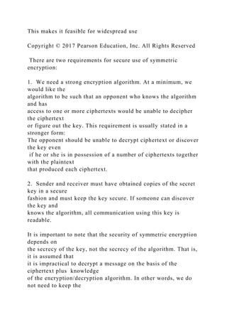 This makes it feasible for widespread use
Copyright © 2017 Pearson Education, Inc. All Rights Reserved
There are two requirements for secure use of symmetric
encryption:
1. We need a strong encryption algorithm. At a minimum, we
would like the
algorithm to be such that an opponent who knows the algorithm
and has
access to one or more ciphertexts would be unable to decipher
the ciphertext
or figure out the key. This requirement is usually stated in a
stronger form:
The opponent should be unable to decrypt ciphertext or discover
the key even
if he or she is in possession of a number of ciphertexts together
with the plaintext
that produced each ciphertext.
2. Sender and receiver must have obtained copies of the secret
key in a secure
fashion and must keep the key secure. If someone can discover
the key and
knows the algorithm, all communication using this key is
readable.
It is important to note that the security of symmetric encryption
depends on
the secrecy of the key, not the secrecy of the algorithm. That is,
it is assumed that
it is impractical to decrypt a message on the basis of the
ciphertext plus knowledge
of the encryption/decryption algorithm. In other words, we do
not need to keep the
 
