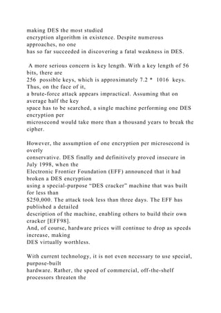 making DES the most studied
encryption algorithm in existence. Despite numerous
approaches, no one
has so far succeeded in discovering a fatal weakness in DES.
A more serious concern is key length. With a key length of 56
bits, there are
256 possible keys, which is approximately 7.2 * 1016 keys.
Thus, on the face of it,
a brute-force attack appears impractical. Assuming that on
average half the key
space has to be searched, a single machine performing one DES
encryption per
microsecond would take more than a thousand years to break the
cipher.
However, the assumption of one encryption per microsecond is
overly
conservative. DES finally and definitively proved insecure in
July 1998, when the
Electronic Frontier Foundation (EFF) announced that it had
broken a DES encryption
using a special-purpose “DES cracker” machine that was built
for less than
$250,000. The attack took less than three days. The EFF has
published a detailed
description of the machine, enabling others to build their own
cracker [EFF98].
And, of course, hardware prices will continue to drop as speeds
increase, making
DES virtually worthless.
With current technology, it is not even necessary to use special,
purpose-built
hardware. Rather, the speed of commercial, off-the-shelf
processors threaten the
 