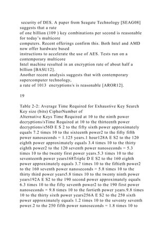 security of DES. A paper from Seagate Technology [SEAG08]
suggests that a rate
of one billion (109 ) key combinations per second is reasonable
for today’s multicore
computers. Recent offerings confirm this. Both Intel and AMD
now offer hardware based
instructions to accelerate the use of AES. Tests run on a
contemporary multicore
Intel machine resulted in an encryption rate of about half a
billion [BASU12].
Another recent analysis suggests that with contemporary
supercomputer technology,
a rate of 1013 encryptions/s is reasonable [AROR12].
19
Table 2-2: Average Time Required for Exhaustive Key Search
Key size (bits) CipherNumber of
Alternative Keys Time Required at 10 to the ninth power
decryptions/sTime Required at 10 to the thirteenth power
decryptions/s56D E S 2 to the fifty sixth power approximately
equals 7.2 times 10 to the sixteenth power2 to the fifty fifth
power nanoseconds = 1.125 years.1 hour128A E S2 to the 120
eighth power approximately equals 3.4 times 10 to the thirty
eighth power2 to the 120 seventh power nanoseconds = 5.3
times 10 to the twenty first power years.5.3 times 10 to the
seventeenth power years168Triple D E S2 to the 160 eighth
power approximately equals 3.7 times 10 to the fiftieth power2
to the 160 seventh power nanoseconds = 5.8 times 10 to the
thirty third power years5.8 times 10 to the twenty ninth power
years192A E S2 to the 190 second power approximately equals
6.3 times 10 to the fifty seventh power2 to the 190 first power
nanoseconds = 9.8 times 10 to the fortieth power years.9.8 times
10 to the thirty sixth power years256A E S2 to the 250 sixth
power approximately equals 1.2 times 10 to the seventy seventh
power.2 to the 250 fifth power nanoseconds = 1.8 times 10 to
 