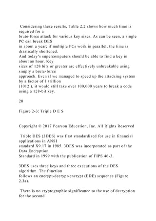 Considering these results, Table 2.2 shows how much time is
required for a
brute-force attack for various key sizes. As can be seen, a single
PC can break DES
in about a year; if multiple PCs work in parallel, the time is
drastically shortened.
And today’s supercomputers should be able to find a key in
about an hour. Key
sizes of 128 bits or greater are effectively unbreakable using
simply a brute-force
approach. Even if we managed to speed up the attacking system
by a factor of 1 trillion
(1012 ), it would still take over 100,000 years to break a code
using a 128-bit key.
20
Figure 2-3: Triple D E S
Copyright © 2017 Pearson Education, Inc. All Rights Reserved
Triple DES (3DES) was first standardized for use in financial
applications in ANSI
standard X9.17 in 1985. 3DES was incorporated as part of the
Data Encryption
Standard in 1999 with the publication of FIPS 46-3.
3DES uses three keys and three executions of the DES
algorithm. The function
follows an encrypt-decrypt-encrypt (EDE) sequence (Figure
2.3a).
There is no cryptographic significance to the use of decryption
for the second
 
