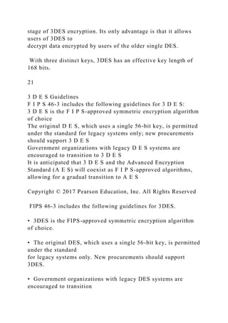 stage of 3DES encryption. Its only advantage is that it allows
users of 3DES to
decrypt data encrypted by users of the older single DES.
With three distinct keys, 3DES has an effective key length of
168 bits.
21
3 D E S Guidelines
F I P S 46-3 includes the following guidelines for 3 D E S:
3 D E S is the F I P S-approved symmetric encryption algorithm
of choice
The original D E S, which uses a single 56-bit key, is permitted
under the standard for legacy systems only; new procurements
should support 3 D E S
Government organizations with legacy D E S systems are
encouraged to transition to 3 D E S
It is anticipated that 3 D E S and the Advanced Encryption
Standard (A E S) will coexist as F I P S-approved algorithms,
allowing for a gradual transition to A E S
Copyright © 2017 Pearson Education, Inc. All Rights Reserved
FIPS 46-3 includes the following guidelines for 3DES.
• 3DES is the FIPS-approved symmetric encryption algorithm
of choice.
• The original DES, which uses a single 56-bit key, is permitted
under the standard
for legacy systems only. New procurements should support
3DES.
• Government organizations with legacy DES systems are
encouraged to transition
 
