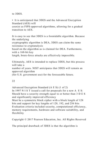 to 3DES.
• It is anticipated that 3DES and the Advanced Encryption
Standard (AES) will
coexist as FIPS-approved algorithms, allowing for a gradual
transition to AES.
It is easy to see that 3DES is a formidable algorithm. Because
the underlying
cryptographic algorithm is DEA, 3DES can claim the same
resistance to cryptanalysis
based on the algorithm as is claimed for DEA. Furthermore,
with a 168-bit key
length, brute-force attacks are effectively impossible.
Ultimately, AES is intended to replace 3DES, but this process
will take a
number of years. NIST anticipates that 3DES will remain an
approved algorithm
(for U.S. government use) for the foreseeable future.
22
Advanced Encryption Standard (A E S) (1 of 2)
In 1997 N I S T issued a call for proposals for a new A E S:
Should have a security strength equal to or better than 3 D E S
and significantly improved efficiency
Must be a symmetric block cipher with a block length of 128
bits and support for key lengths of 128, 192, and 256 bits
Evaluation criteria included security, computational efficiency,
memory requirements, hardware and software suitability, and
flexibility
Copyright © 2017 Pearson Education, Inc. All Rights Reserved
The principal drawback of 3DES is that the algorithm is
 