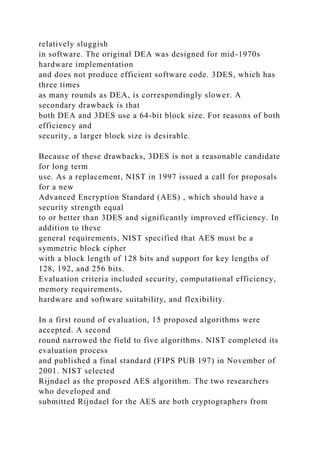 relatively sluggish
in software. The original DEA was designed for mid-1970s
hardware implementation
and does not produce efficient software code. 3DES, which has
three times
as many rounds as DEA, is correspondingly slower. A
secondary drawback is that
both DEA and 3DES use a 64-bit block size. For reasons of both
efficiency and
security, a larger block size is desirable.
Because of these drawbacks, 3DES is not a reasonable candidate
for long term
use. As a replacement, NIST in 1997 issued a call for proposals
for a new
Advanced Encryption Standard (AES) , which should have a
security strength equal
to or better than 3DES and significantly improved efficiency. In
addition to these
general requirements, NIST specified that AES must be a
symmetric block cipher
with a block length of 128 bits and support for key lengths of
128, 192, and 256 bits.
Evaluation criteria included security, computational efficiency,
memory requirements,
hardware and software suitability, and flexibility.
In a first round of evaluation, 15 proposed algorithms were
accepted. A second
round narrowed the field to five algorithms. NIST completed its
evaluation process
and published a final standard (FIPS PUB 197) in November of
2001. NIST selected
Rijndael as the proposed AES algorithm. The two researchers
who developed and
submitted Rijndael for the AES are both cryptographers from
 