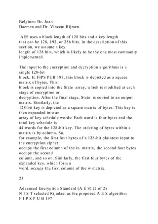 Belgium: Dr. Joan
Daemen and Dr. Vincent Rijmen.
AES uses a block length of 128 bits and a key length
that can be 128, 192, or 256 bits. In the description of this
section, we assume a key
length of 128 bits, which is likely to be the one most commonly
implemented.
The input to the encryption and decryption algorithms is a
single 128-bit
block. In FIPS PUB 197, this block is depicted as a square
matrix of bytes. This
block is copied into the State array, which is modified at each
stage of encryption or
decryption. After the final stage, State is copied to an output
matrix. Similarly, the
128-bit key is depicted as a square matrix of bytes. This key is
then expanded into an
array of key schedule words: Each word is four bytes and the
total key schedule is
44 words for the 128-bit key. The ordering of bytes within a
matrix is by column. So,
for example, the first four bytes of a 128-bit plaintext input to
the encryption cipher
occupy the first column of the in matrix, the second four bytes
occupy the second
column, and so on. Similarly, the first four bytes of the
expanded key, which form a
word, occupy the first column of the w matrix.
23
Advanced Encryption Standard (A E S) (2 of 2)
N I S T selected Rijndael as the proposed A E S algorithm
F I P S P U B 197
 