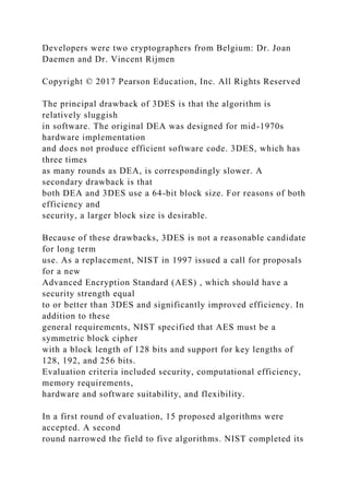 Developers were two cryptographers from Belgium: Dr. Joan
Daemen and Dr. Vincent Rijmen
Copyright © 2017 Pearson Education, Inc. All Rights Reserved
The principal drawback of 3DES is that the algorithm is
relatively sluggish
in software. The original DEA was designed for mid-1970s
hardware implementation
and does not produce efficient software code. 3DES, which has
three times
as many rounds as DEA, is correspondingly slower. A
secondary drawback is that
both DEA and 3DES use a 64-bit block size. For reasons of both
efficiency and
security, a larger block size is desirable.
Because of these drawbacks, 3DES is not a reasonable candidate
for long term
use. As a replacement, NIST in 1997 issued a call for proposals
for a new
Advanced Encryption Standard (AES) , which should have a
security strength equal
to or better than 3DES and significantly improved efficiency. In
addition to these
general requirements, NIST specified that AES must be a
symmetric block cipher
with a block length of 128 bits and support for key lengths of
128, 192, and 256 bits.
Evaluation criteria included security, computational efficiency,
memory requirements,
hardware and software suitability, and flexibility.
In a first round of evaluation, 15 proposed algorithms were
accepted. A second
round narrowed the field to five algorithms. NIST completed its
 