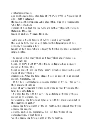 evaluation process
and published a final standard (FIPS PUB 197) in November of
2001. NIST selected
Rijndael as the proposed AES algorithm. The two researchers
who developed and
submitted Rijndael for the AES are both cryptographers from
Belgium: Dr. Joan
Daemen and Dr. Vincent Rijmen.
AES uses a block length of 128 bits and a key length
that can be 128, 192, or 256 bits. In the description of this
section, we assume a key
length of 128 bits, which is likely to be the one most commonly
implemented.
The input to the encryption and decryption algorithms is a
single 128-bit
block. In FIPS PUB 197, this block is depicted as a square
matrix of bytes. This
block is copied into the State array, which is modified at each
stage of encryption or
decryption. After the final stage, State is copied to an output
matrix. Similarly, the
128-bit key is depicted as a square matrix of bytes. This key is
then expanded into an
array of key schedule words: Each word is four bytes and the
total key schedule is
44 words for the 128-bit key. The ordering of bytes within a
matrix is by column. So,
for example, the first four bytes of a 128-bit plaintext input to
the encryption cipher
occupy the first column of the in matrix, the second four bytes
occupy the second
column, and so on. Similarly, the first four bytes of the
expanded key, which form a
word, occupy the first column of the w matrix.
 