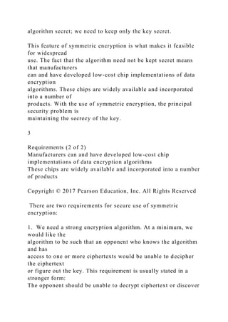 algorithm secret; we need to keep only the key secret.
This feature of symmetric encryption is what makes it feasible
for widespread
use. The fact that the algorithm need not be kept secret means
that manufacturers
can and have developed low-cost chip implementations of data
encryption
algorithms. These chips are widely available and incorporated
into a number of
products. With the use of symmetric encryption, the principal
security problem is
maintaining the secrecy of the key.
3
Requirements (2 of 2)
Manufacturers can and have developed low-cost chip
implementations of data encryption algorithms
These chips are widely available and incorporated into a number
of products
Copyright © 2017 Pearson Education, Inc. All Rights Reserved
There are two requirements for secure use of symmetric
encryption:
1. We need a strong encryption algorithm. At a minimum, we
would like the
algorithm to be such that an opponent who knows the algorithm
and has
access to one or more ciphertexts would be unable to decipher
the ciphertext
or figure out the key. This requirement is usually stated in a
stronger form:
The opponent should be unable to decrypt ciphertext or discover
 
