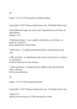 24
Figure 2-4: A E S Encryption and Decryption
Copyright © 2017 Pearson Education, Inc. All Rights Reserved
Four different stages are used, one of permutation and three of
substitution
(Figure 2.4):
• Substitute bytes: Uses a table, referred to as an S-box, to
perform a byte-by-
byte substitution of the block.
• Shift rows: A simple permutation that is performed row by
row.
• Mix columns: A substitution that alters each byte in a column
as a function
of all of the bytes in the column.
• Add round key: A simple bitwise XOR of the current block
with a portion
of the expanded key.
25
Figure 2-5: A E S Encryption Round
Copyright © 2017 Pearson Education, Inc. All Rights Reserved
Figure 2.5
depicts the structure of a full encryption round.
 