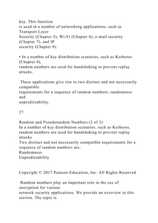 key. This function
is used in a number of networking applications, such as
Transport Layer
Security (Chapter 5), Wi-Fi (Chapter 6), e-mail security
(Chapter 7), and IP
security (Chapter 8).
• In a number of key distribution scenarios, such as Kerberos
(Chapter 4),
random numbers are used for handshaking to prevent replay
attacks.
These applications give rise to two distinct and not necessarily
compatible
requirements for a sequence of random numbers: randomness
and
unpredictability.
27
Random and Pseudorandom Numbers (2 of 2)
In a number of key distribution scenarios, such as Kerberos,
random numbers are used for handshaking to prevent replay
attacks
Two distinct and not necessarily compatible requirements for a
sequence of random numbers are:
Randomness
Unpredictability
Copyright © 2017 Pearson Education, Inc. All Rights Reserved
Random numbers play an important role in the use of
encryption for various
network security applications. We provide an overview in this
section. The topic is
 