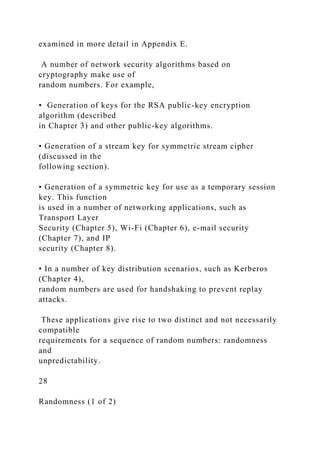 examined in more detail in Appendix E.
A number of network security algorithms based on
cryptography make use of
random numbers. For example,
• Generation of keys for the RSA public-key encryption
algorithm (described
in Chapter 3) and other public-key algorithms.
• Generation of a stream key for symmetric stream cipher
(discussed in the
following section).
• Generation of a symmetric key for use as a temporary session
key. This function
is used in a number of networking applications, such as
Transport Layer
Security (Chapter 5), Wi-Fi (Chapter 6), e-mail security
(Chapter 7), and IP
security (Chapter 8).
• In a number of key distribution scenarios, such as Kerberos
(Chapter 4),
random numbers are used for handshaking to prevent replay
attacks.
These applications give rise to two distinct and not necessarily
compatible
requirements for a sequence of random numbers: randomness
and
unpredictability.
28
Randomness (1 of 2)
 