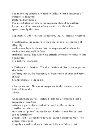 The following criteria are used to validate that a sequence of
numbers is random:
Uniform distribution
The distribution of bits in the sequence should be uniform
Frequency of occurrence of ones and zeros should be
approximately the same
Copyright © 2017 Pearson Education, Inc. All Rights Reserved
Traditionally, the concern in the generation of a sequence of
allegedly
random numbers has been that the sequence of numbers be
random in some well defined
statistical sense. The following criteria are used to validate that
a sequence
of numbers is random.
• Uniform distribution: The distribution of bits in the sequence
should be
uniform; that is, the frequency of occurrence of ones and zeros
should
be approximately the same.
• Independence: No one subsequence in the sequence can be
inferred from the
others.
Although there are well-defined tests for determining that a
sequence of numbers
matches a particular distribution, such as the uniform
distribution, there is no
such test to “prove” independence. Rather, a number of tests
can be applied to
demonstrate if a sequence does not exhibit independence. The
general strategy is
to apply a number of such tests until the confidence that
 