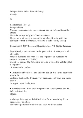 independence exists is sufficiently
strong.
29
Randomness (2 of 2)
Independence
No one subsequence in the sequence can be inferred from the
others
There is no test to “prove” independence
The general strategy is to apply a number of tests until the
confidence that independence exists is sufficiently strong
Copyright © 2017 Pearson Education, Inc. All Rights Reserved
Traditionally, the concern in the generation of a sequence of
allegedly
random numbers has been that the sequence of numbers be
random in some well defined
statistical sense. The following criteria are used to validate that
a sequence
of numbers is random.
• Uniform distribution: The distribution of bits in the sequence
should be
uniform; that is, the frequency of occurrence of ones and zeros
should
be approximately the same.
• Independence: No one subsequence in the sequence can be
inferred from the
others.
Although there are well-defined tests for determining that a
sequence of numbers
matches a particular distribution, such as the uniform
 