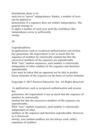 distribution, there is no
such test to “prove” independence. Rather, a number of tests
can be applied to
demonstrate if a sequence does not exhibit independence. The
general strategy is
to apply a number of such tests until the confidence that
independence exists is sufficiently
strong.
30
Unpredictability
In applications such as reciprocal authentication and session
key generation, the requirement is not so much that the
sequence of numbers be statistically random but that the
successive members of the sequence are unpredictable
With “true” random sequences, each number is statistically
independent of other numbers in the sequence and therefore
unpredictable
Care must be taken that an opponent not be able to predict
future elements of the sequence on the basis of earlier elements
Copyright © 2017 Pearson Education, Inc. All Rights Reserved
In applications such as reciprocal authentication and session
key
generation, the requirement is not so much that the sequence of
numbers be statistically
random but that the successive members of the sequence are
unpredictable.
With “true” random sequences, each number is statistically
independent of other
numbers in the sequence and therefore unpredictable. However,
as is discussed
shortly, true random numbers are not always used; rather,
sequences of numbers
 