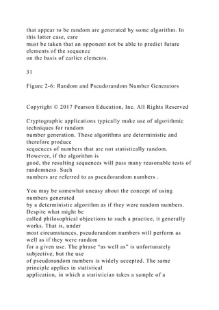 that appear to be random are generated by some algorithm. In
this latter case, care
must be taken that an opponent not be able to predict future
elements of the sequence
on the basis of earlier elements.
31
Figure 2-6: Random and Pseudorandom Number Generators
Copyright © 2017 Pearson Education, Inc. All Rights Reserved
Cryptographic applications typically make use of algorithmic
techniques for random
number generation. These algorithms are deterministic and
therefore produce
sequences of numbers that are not statistically random.
However, if the algorithm is
good, the resulting sequences will pass many reasonable tests of
randomness. Such
numbers are referred to as pseudorandom numbers .
You may be somewhat uneasy about the concept of using
numbers generated
by a deterministic algorithm as if they were random numbers.
Despite what might be
called philosophical objections to such a practice, it generally
works. That is, under
most circumstances, pseudorandom numbers will perform as
well as if they were random
for a given use. The phrase “as well as” is unfortunately
subjective, but the use
of pseudorandom numbers is widely accepted. The same
principle applies in statistical
application, in which a statistician takes a sample of a
 