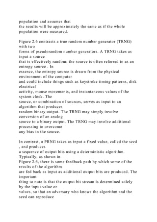 population and assumes that
the results will be approximately the same as if the whole
population were measured.
Figure 2.6 contrasts a true random number generator (TRNG)
with two
forms of pseudorandom number generators. A TRNG takes as
input a source
that is effectively random; the source is often referred to as an
entropy source . In
essence, the entropy source is drawn from the physical
environment of the computer
and could include things such as keystroke timing patterns, disk
electrical
activity, mouse movements, and instantaneous values of the
system clock. The
source, or combination of sources, serves as input to an
algorithm that produces
random binary output. The TRNG may simply involve
conversion of an analog
source to a binary output. The TRNG may involve additional
processing to overcome
any bias in the source.
In contrast, a PRNG takes as input a fixed value, called the seed
, and produces
a sequence of output bits using a deterministic algorithm.
Typically, as shown in
Figure 2.6, there is some feedback path by which some of the
results of the algorithm
are fed back as input as additional output bits are produced. The
important
thing to note is that the output bit stream is determined solely
by the input value or
values, so that an adversary who knows the algorithm and the
seed can reproduce
 