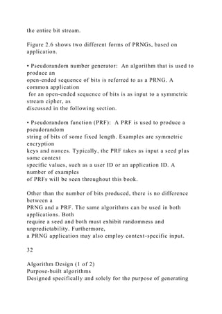 the entire bit stream.
Figure 2.6 shows two different forms of PRNGs, based on
application.
• Pseudorandom number generator: An algorithm that is used to
produce an
open-ended sequence of bits is referred to as a PRNG. A
common application
for an open-ended sequence of bits is as input to a symmetric
stream cipher, as
discussed in the following section.
• Pseudorandom function (PRF): A PRF is used to produce a
pseudorandom
string of bits of some fixed length. Examples are symmetric
encryption
keys and nonces. Typically, the PRF takes as input a seed plus
some context
specific values, such as a user ID or an application ID. A
number of examples
of PRFs will be seen throughout this book.
Other than the number of bits produced, there is no difference
between a
PRNG and a PRF. The same algorithms can be used in both
applications. Both
require a seed and both must exhibit randomness and
unpredictability. Furthermore,
a PRNG application may also employ context-specific input.
32
Algorithm Design (1 of 2)
Purpose-built algorithms
Designed specifically and solely for the purpose of generating
 