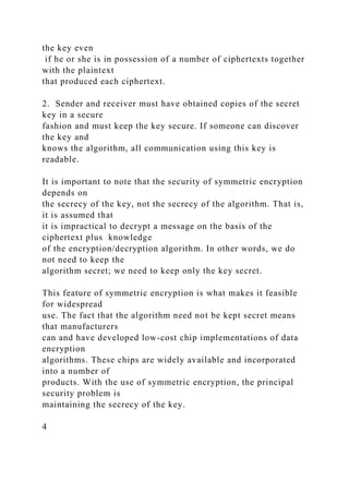 the key even
if he or she is in possession of a number of ciphertexts together
with the plaintext
that produced each ciphertext.
2. Sender and receiver must have obtained copies of the secret
key in a secure
fashion and must keep the key secure. If someone can discover
the key and
knows the algorithm, all communication using this key is
readable.
It is important to note that the security of symmetric encryption
depends on
the secrecy of the key, not the secrecy of the algorithm. That is,
it is assumed that
it is impractical to decrypt a message on the basis of the
ciphertext plus knowledge
of the encryption/decryption algorithm. In other words, we do
not need to keep the
algorithm secret; we need to keep only the key secret.
This feature of symmetric encryption is what makes it feasible
for widespread
use. The fact that the algorithm need not be kept secret means
that manufacturers
can and have developed low-cost chip implementations of data
encryption
algorithms. These chips are widely available and incorporated
into a number of
products. With the use of symmetric encryption, the principal
security problem is
maintaining the secrecy of the key.
4
 