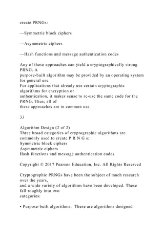 create PRNGs:
—Symmetric block ciphers
—Asymmetric ciphers
—Hash functions and message authentication codes
Any of these approaches can yield a cryptographically strong
PRNG. A
purpose-built algorithm may be provided by an operating system
for general use.
For applications that already use certain cryptographic
algorithms for encryption or
authentication, it makes sense to re-use the same code for the
PRNG. Thus, all of
these approaches are in common use.
33
Algorithm Design (2 of 2)
Three broad categories of cryptographic algorithms are
commonly used to create P R N G s:
Symmetric block ciphers
Asymmetric ciphers
Hash functions and message authentication codes
Copyright © 2017 Pearson Education, Inc. All Rights Reserved
Cryptographic PRNGs have been the subject of much research
over the years,
and a wide variety of algorithms have been developed. These
fall roughly into two
categories:
• Purpose-built algorithms: These are algorithms designed
 