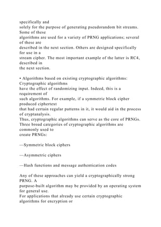 specifically and
solely for the purpose of generating pseudorandom bit streams.
Some of these
algorithms are used for a variety of PRNG applications; several
of these are
described in the next section. Others are designed specifically
for use in a
stream cipher. The most important example of the latter is RC4,
described in
the next section.
• Algorithms based on existing cryptographic algorithms:
Cryptographic algorithms
have the effect of randomizing input. Indeed, this is a
requirement of
such algorithms. For example, if a symmetric block cipher
produced ciphertext
that had certain regular patterns in it, it would aid in the process
of cryptanalysis.
Thus, cryptographic algorithms can serve as the core of PRNGs.
Three broad categories of cryptographic algorithms are
commonly used to
create PRNGs:
—Symmetric block ciphers
—Asymmetric ciphers
—Hash functions and message authentication codes
Any of these approaches can yield a cryptographically strong
PRNG. A
purpose-built algorithm may be provided by an operating system
for general use.
For applications that already use certain cryptographic
algorithms for encryption or
 