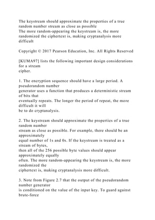 The keystream should approximate the properties of a true
random number stream as close as possible
The more random-appearing the keystream is, the more
randomized the ciphertext is, making cryptanalysis more
difficult
Copyright © 2017 Pearson Education, Inc. All Rights Reserved
[KUMA97] lists the following important design considerations
for a stream
cipher.
1. The encryption sequence should have a large period. A
pseudorandom number
generator uses a function that produces a deterministic stream
of bits that
eventually repeats. The longer the period of repeat, the more
difficult it will
be to do cryptanalysis.
2. The keystream should approximate the properties of a true
random number
stream as close as possible. For example, there should be an
approximately
equal number of 1s and 0s. If the keystream is treated as a
stream of bytes,
then all of the 256 possible byte values should appear
approximately equally
often. The more random-appearing the keystream is, the more
randomized the
ciphertext is, making cryptanalysis more difficult.
3. Note from Figure 2.7 that the output of the pseudorandom
number generator
is conditioned on the value of the input key. To guard against
brute-force
 