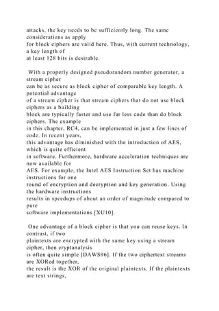 attacks, the key needs to be sufficiently long. The same
considerations as apply
for block ciphers are valid here. Thus, with current technology,
a key length of
at least 128 bits is desirable.
With a properly designed pseudorandom number generator, a
stream cipher
can be as secure as block cipher of comparable key length. A
potential advantage
of a stream cipher is that stream ciphers that do not use block
ciphers as a building
block are typically faster and use far less code than do block
ciphers. The example
in this chapter, RC4, can be implemented in just a few lines of
code. In recent years,
this advantage has diminished with the introduction of AES,
which is quite efficient
in software. Furthermore, hardware acceleration techniques are
now available for
AES. For example, the Intel AES Instruction Set has machine
instructions for one
round of encryption and decryption and key generation. Using
the hardware instructions
results in speedups of about an order of magnitude compared to
pure
software implementations [XU10].
One advantage of a block cipher is that you can reuse keys. In
contrast, if two
plaintexts are encrypted with the same key using a stream
cipher, then cryptanalysis
is often quite simple [DAWS96]. If the two ciphertext streams
are XORed together,
the result is the XOR of the original plaintexts. If the plaintexts
are text strings,
 