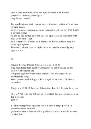 credit card numbers, or other byte streams with known
properties, then cryptanalysis
may be successful.
For applications that require encryption/decryption of a stream
of data (such
as over a data-communications channel or a browser/Web link),
a stream cipher
might be the better alternative. For applications that deal with
blocks of data (such
as file transfer, e-mail, and database), block ciphers may be
more appropriate.
However, either type of cipher can be used in virtually any
application.
36
Stream Cipher Design Considerations (2 of 2)
The pseudorandom number generator is conditioned on the
value of the input key
To guard against brute-force attacks, the key needs to be
sufficiently long
With current technology, a key length of at least 128 bits is
desirable
Copyright © 2017 Pearson Education, Inc. All Rights Reserved
[KUMA97] lists the following important design considerations
for a stream
cipher.
1. The encryption sequence should have a large period. A
pseudorandom number
generator uses a function that produces a deterministic stream
of bits that
 