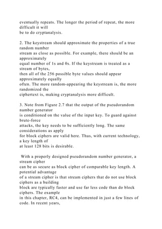 eventually repeats. The longer the period of repeat, the more
difficult it will
be to do cryptanalysis.
2. The keystream should approximate the properties of a true
random number
stream as close as possible. For example, there should be an
approximately
equal number of 1s and 0s. If the keystream is treated as a
stream of bytes,
then all of the 256 possible byte values should appear
approximately equally
often. The more random-appearing the keystream is, the more
randomized the
ciphertext is, making cryptanalysis more difficult.
3. Note from Figure 2.7 that the output of the pseudorandom
number generator
is conditioned on the value of the input key. To guard against
brute-force
attacks, the key needs to be sufficiently long. The same
considerations as apply
for block ciphers are valid here. Thus, with current technology,
a key length of
at least 128 bits is desirable.
With a properly designed pseudorandom number generator, a
stream cipher
can be as secure as block cipher of comparable key length. A
potential advantage
of a stream cipher is that stream ciphers that do not use block
ciphers as a building
block are typically faster and use far less code than do block
ciphers. The example
in this chapter, RC4, can be implemented in just a few lines of
code. In recent years,
 