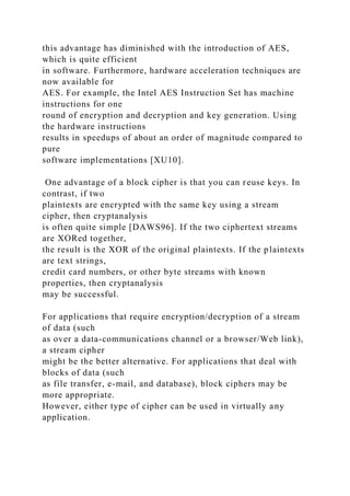 this advantage has diminished with the introduction of AES,
which is quite efficient
in software. Furthermore, hardware acceleration techniques are
now available for
AES. For example, the Intel AES Instruction Set has machine
instructions for one
round of encryption and decryption and key generation. Using
the hardware instructions
results in speedups of about an order of magnitude compared to
pure
software implementations [XU10].
One advantage of a block cipher is that you can reuse keys. In
contrast, if two
plaintexts are encrypted with the same key using a stream
cipher, then cryptanalysis
is often quite simple [DAWS96]. If the two ciphertext streams
are XORed together,
the result is the XOR of the original plaintexts. If the plaintexts
are text strings,
credit card numbers, or other byte streams with known
properties, then cryptanalysis
may be successful.
For applications that require encryption/decryption of a stream
of data (such
as over a data-communications channel or a browser/Web link),
a stream cipher
might be the better alternative. For applications that deal with
blocks of data (such
as file transfer, e-mail, and database), block ciphers may be
more appropriate.
However, either type of cipher can be used in virtually any
application.
 