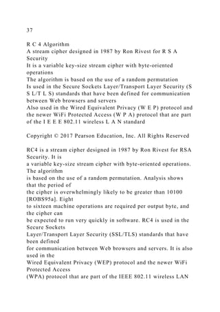 37
R C 4 Algorithm
A stream cipher designed in 1987 by Ron Rivest for R S A
Security
It is a variable key-size stream cipher with byte-oriented
operations
The algorithm is based on the use of a random permutation
Is used in the Secure Sockets Layer/Transport Layer Security (S
S L/T L S) standards that have been defined for communication
between Web browsers and servers
Also used in the Wired Equivalent Privacy (W E P) protocol and
the newer WiFi Protected Access (W P A) protocol that are part
of the I E E E 802.11 wireless L A N standard
Copyright © 2017 Pearson Education, Inc. All Rights Reserved
RC4 is a stream cipher designed in 1987 by Ron Rivest for RSA
Security. It is
a variable key-size stream cipher with byte-oriented operations.
The algorithm
is based on the use of a random permutation. Analysis shows
that the period of
the cipher is overwhelmingly likely to be greater than 10100
[ROBS95a]. Eight
to sixteen machine operations are required per output byte, and
the cipher can
be expected to run very quickly in software. RC4 is used in the
Secure Sockets
Layer/Transport Layer Security (SSL/TLS) standards that have
been defined
for communication between Web browsers and servers. It is also
used in the
Wired Equivalent Privacy (WEP) protocol and the newer WiFi
Protected Access
(WPA) protocol that are part of the IEEE 802.11 wireless LAN
 
