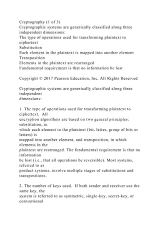 Cryptography (1 of 3)
Cryptographic systems are generically classified along three
independent dimensions:
The type of operations used for transforming plaintext to
ciphertext
Substitution
Each element in the plaintext is mapped into another element
Transposition
Elements in the plaintext are rearranged
Fundamental requirement is that no information be lost
Copyright © 2017 Pearson Education, Inc. All Rights Reserved
Cryptographic systems are generically classified along three
independent
dimensions:
1. The type of operations used for transforming plaintext to
ciphertext. All
encryption algorithms are based on two general principles:
substitution, in
which each element in the plaintext (bit, letter, group of bits or
letters) is
mapped into another element, and transposition, in which
elements in the
plaintext are rearranged. The fundamental requirement is that no
information
be lost (i.e., that all operations be reversible). Most systems,
referred to as
product systems, involve multiple stages of substitutions and
transpositions.
2. The number of keys used. If both sender and receiver use the
same key, the
system is referred to as symmetric, single-key, secret-key, or
conventional
 