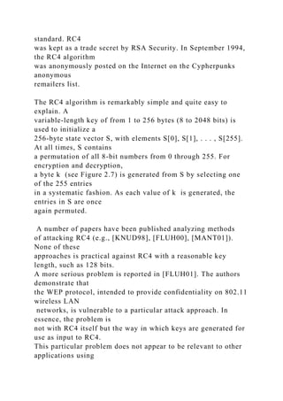 standard. RC4
was kept as a trade secret by RSA Security. In September 1994,
the RC4 algorithm
was anonymously posted on the Internet on the Cypherpunks
anonymous
remailers list.
The RC4 algorithm is remarkably simple and quite easy to
explain. A
variable-length key of from 1 to 256 bytes (8 to 2048 bits) is
used to initialize a
256-byte state vector S, with elements S[0], S[1], . . . , S[255].
At all times, S contains
a permutation of all 8-bit numbers from 0 through 255. For
encryption and decryption,
a byte k (see Figure 2.7) is generated from S by selecting one
of the 255 entries
in a systematic fashion. As each value of k is generated, the
entries in S are once
again permuted.
A number of papers have been published analyzing methods
of attacking RC4 (e.g., [KNUD98], [FLUH00], [MANT01]).
None of these
approaches is practical against RC4 with a reasonable key
length, such as 128 bits.
A more serious problem is reported in [FLUH01]. The authors
demonstrate that
the WEP protocol, intended to provide confidentiality on 802.11
wireless LAN
networks, is vulnerable to a particular attack approach. In
essence, the problem is
not with RC4 itself but the way in which keys are generated for
use as input to RC4.
This particular problem does not appear to be relevant to other
applications using
 