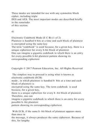 These modes are intended for use with any symmetric block
cipher, including triple
DES and AES. The most important modes are described briefly
in the remainder
of this section.
41
Electronic Codebook Mode (E C B) (1 of 2)
Plaintext is handled b bits at a time and each block of plaintext
is encrypted using the same key
The term “codebook” is used because, for a given key, there is a
unique ciphertext for every b-bit block of plaintext
One can imagine a gigantic codebook in which there is an entry
for every possible b-bit plaintext pattern showing its
corresponding ciphertext
Copyright © 2017 Pearson Education, Inc. All Rights Reserved
The simplest way to proceed is using what is known as
electronic codebook (ECB)
mode , in which plaintext is handled b bits at a time and each
block of plaintext is
encrypted using the same key. The term codebook is used
because, for a given key,
there is a unique ciphertext for every b -bit block of plaintext.
Therefore, one can
imagine a gigantic codebook in which there is an entry for every
possible b -bit plaintext
pattern showing its corresponding ciphertext.
With ECB, if the same b -bit block of plaintext appears more
than once in
the message, it always produces the same ciphertext. Because of
this, for lengthy
 