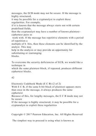 messages, the ECB mode may not be secure. If the message is
highly structured,
it may be possible for a cryptanalyst to exploit these
regularities. For example,
if it is known that the message always starts out with certain
predefined fields,
then the cryptanalyst may have a number of known plaintext–
ciphertext pairs to
work with. If the message has repetitive elements with a period
of repetition a
multiple of b bits, then these elements can be identified by the
analyst. This may
help in the analysis or may provide an opportunity for
substituting or rearranging
blocks.
To overcome the security deficiencies of ECB, we would like a
technique in
which the same plaintext block, if repeated, produces different
ciphertext blocks.
42
Electronic Codebook Mode (E C B) (2 of 2)
With E C B, if the same b-bit block of plaintext appears more
than once in the message, it always produces the same
ciphertext
Because of this, for lengthy messages, the E C B mode may not
be secure
If the message is highly structured, it may be possible for a
cryptanalyst to exploit these regularities
Copyright © 2017 Pearson Education, Inc. All Rights Reserved
The simplest way to proceed is using what is known as
 