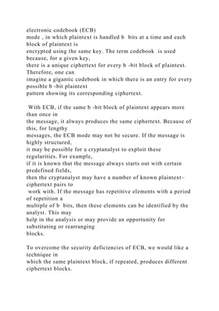electronic codebook (ECB)
mode , in which plaintext is handled b bits at a time and each
block of plaintext is
encrypted using the same key. The term codebook is used
because, for a given key,
there is a unique ciphertext for every b -bit block of plaintext.
Therefore, one can
imagine a gigantic codebook in which there is an entry for every
possible b -bit plaintext
pattern showing its corresponding ciphertext.
With ECB, if the same b -bit block of plaintext appears more
than once in
the message, it always produces the same ciphertext. Because of
this, for lengthy
messages, the ECB mode may not be secure. If the message is
highly structured,
it may be possible for a cryptanalyst to exploit these
regularities. For example,
if it is known that the message always starts out with certain
predefined fields,
then the cryptanalyst may have a number of known plaintext–
ciphertext pairs to
work with. If the message has repetitive elements with a period
of repetition a
multiple of b bits, then these elements can be identified by the
analyst. This may
help in the analysis or may provide an opportunity for
substituting or rearranging
blocks.
To overcome the security deficiencies of ECB, we would like a
technique in
which the same plaintext block, if repeated, produces different
ciphertext blocks.
 