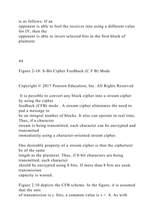 is as follows: If an
opponent is able to fool the receiver into using a different value
for IV, then the
opponent is able to invert selected bits in the first block of
plaintext.
44
Figure 2-10: S-Bit Cipher Feedback (C F B) Mode
Copyright © 2017 Pearson Education, Inc. All Rights Reserved
It is possible to convert any block cipher into a stream cipher
by using the cipher
feedback (CFB) mode . A stream cipher eliminates the need to
pad a message to
be an integral number of blocks. It also can operate in real time.
Thus, if a character
stream is being transmitted, each character can be encrypted and
transmitted
immediately using a character-oriented stream cipher.
One desirable property of a stream cipher is that the ciphertext
be of the same
length as the plaintext. Thus, if 8-bit characters are being
transmitted, each character
should be encrypted using 8 bits. If more than 8 bits are used,
transmission
capacity is wasted.
Figure 2.10 depicts the CFB scheme. In the figure, it is assumed
that the unit
of transmission is s bits; a common value is s = 8. As with
 