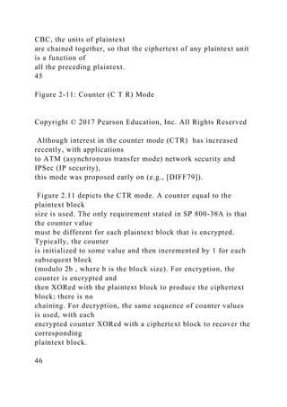 CBC, the units of plaintext
are chained together, so that the ciphertext of any plaintext unit
is a function of
all the preceding plaintext.
45
Figure 2-11: Counter (C T R) Mode
Copyright © 2017 Pearson Education, Inc. All Rights Reserved
Although interest in the counter mode (CTR) has increased
recently, with applications
to ATM (asynchronous transfer mode) network security and
IPSec (IP security),
this mode was proposed early on (e.g., [DIFF79]).
Figure 2.11 depicts the CTR mode. A counter equal to the
plaintext block
size is used. The only requirement stated in SP 800-38A is that
the counter value
must be different for each plaintext block that is encrypted.
Typically, the counter
is initialized to some value and then incremented by 1 for each
subsequent block
(modulo 2b , where b is the block size). For encryption, the
counter is encrypted and
then XORed with the plaintext block to produce the ciphertext
block; there is no
chaining. For decryption, the same sequence of counter values
is used, with each
encrypted counter XORed with a ciphertext block to recover the
corresponding
plaintext block.
46
 