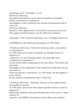 Advantages of C T R Mode (1 of 3)
Hardware efficiency
Encryption/decryption can be done in parallel on multiple
blocks of plaintext or ciphertext
Throughput is only limited by the amount of parallelism that is
achieved
Software efficiency
Because of the opportunities for parallel execution, processors
that support parallel features can be effectively utilized
Copyright © 2017 Pearson Education, Inc. All Rights Reserved
[LIPM00] lists the following advantages of CTR mode.
• Hardware efficiency: Unlike the chaining modes, encryption
(or decryption)
in CTR mode can be done in parallel on multiple blocks of
plaintext or
ciphertext. For the chaining modes, the algorithm must
complete the computation
on one block before beginning on the next block. This limits the
maximum
throughput of the algorithm to the reciprocal of the time for one
execution of
block encryption or decryption. In CTR mode, the throughput is
only limited
by the amount of parallelism that is achieved.
• Software efficiency: Similarly, because of the opportunities
for parallel execution
in CTR mode, processors that support parallel features (such as
aggressive
pipelining, multiple instruction dispatch per clock cycle, a large
number of
registers, and SIMD instructions) can be effectively utilized.
 