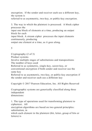 encryption. If the sender and receiver each use a different key,
the system is
referred to as asymmetric, two-key, or public-key encryption.
3. The way in which the plaintext is processed. A block cipher
processes the
input one block of elements at a time, producing an output
block for each
input block. A stream cipher processes the input elements
continuously, producing
output one element at a time, as it goes along.
5
Cryptography (2 of 3)
Product systems
Involve multiple stages of substitutions and transpositions
The number of keys used
Referred to as symmetric, single-key, secret-key, or
conventional encryption if both sender and receiver use the
same key
Referred to as asymmetric, two-key, or public-key encryption if
the sender and receiver each use a different key
Copyright © 2017 Pearson Education, Inc. All Rights Reserved
Cryptographic systems are generically classified along three
independent
dimensions:
1. The type of operations used for transforming plaintext to
ciphertext. All
encryption algorithms are based on two general principles:
substitution, in
which each element in the plaintext (bit, letter, group of bits or
letters) is
 