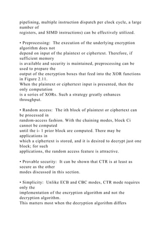 pipelining, multiple instruction dispatch per clock cycle, a large
number of
registers, and SIMD instructions) can be effectively utilized.
• Preprocessing: The execution of the underlying encryption
algorithm does not
depend on input of the plaintext or ciphertext. Therefore, if
sufficient memory
is available and security is maintained, preprocessing can be
used to prepare the
output of the encryption boxes that feed into the XOR functions
in Figure 2.11.
When the plaintext or ciphertext input is presented, then the
only computation
is a series of XORs. Such a strategy greatly enhances
throughput.
• Random access: The ith block of plaintext or ciphertext can
be processed in
random-access fashion. With the chaining modes, block Ci
cannot be computed
until the i- 1 prior block are computed. There may be
applications in
which a ciphertext is stored, and it is desired to decrypt just one
block; for such
applications, the random access feature is attractive.
• Provable security: It can be shown that CTR is at least as
secure as the other
modes discussed in this section.
• Simplicity: Unlike ECB and CBC modes, CTR mode requires
only the
implementation of the encryption algorithm and not the
decryption algorithm.
This matters most when the decryption algorithm differs
 