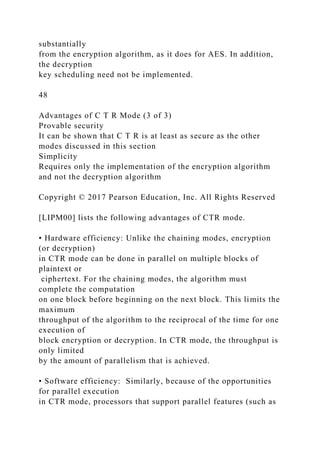 substantially
from the encryption algorithm, as it does for AES. In addition,
the decryption
key scheduling need not be implemented.
48
Advantages of C T R Mode (3 of 3)
Provable security
It can be shown that C T R is at least as secure as the other
modes discussed in this section
Simplicity
Requires only the implementation of the encryption algorithm
and not the decryption algorithm
Copyright © 2017 Pearson Education, Inc. All Rights Reserved
[LIPM00] lists the following advantages of CTR mode.
• Hardware efficiency: Unlike the chaining modes, encryption
(or decryption)
in CTR mode can be done in parallel on multiple blocks of
plaintext or
ciphertext. For the chaining modes, the algorithm must
complete the computation
on one block before beginning on the next block. This limits the
maximum
throughput of the algorithm to the reciprocal of the time for one
execution of
block encryption or decryption. In CTR mode, the throughput is
only limited
by the amount of parallelism that is achieved.
• Software efficiency: Similarly, because of the opportunities
for parallel execution
in CTR mode, processors that support parallel features (such as
 